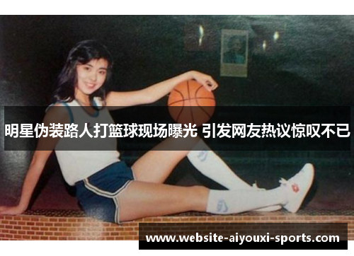 明星伪装路人打篮球现场曝光 引发网友热议惊叹不已