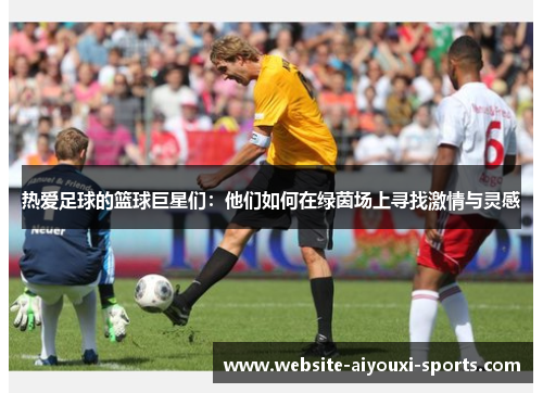 热爱足球的篮球巨星们：他们如何在绿茵场上寻找激情与灵感
