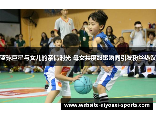 篮球巨星与女儿的亲情时光 母女共度甜蜜瞬间引发粉丝热议