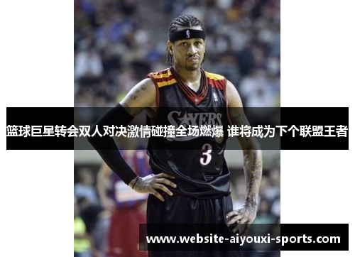 篮球巨星转会双人对决激情碰撞全场燃爆 谁将成为下个联盟王者