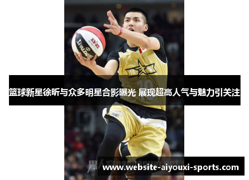 篮球新星徐昕与众多明星合影曝光 展现超高人气与魅力引关注
