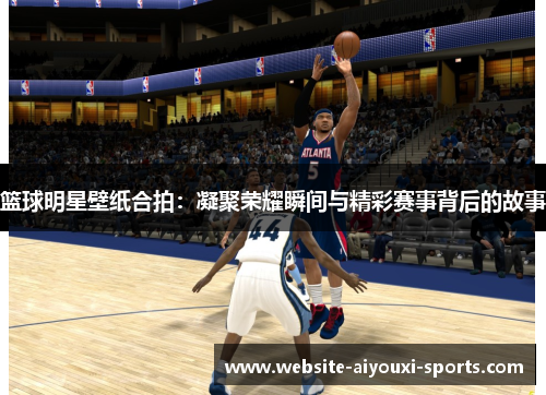 篮球明星壁纸合拍：凝聚荣耀瞬间与精彩赛事背后的故事