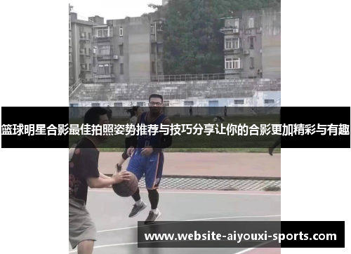 篮球明星合影最佳拍照姿势推荐与技巧分享让你的合影更加精彩与有趣