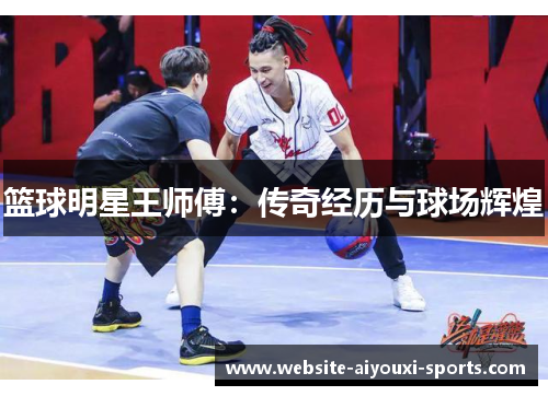 篮球明星王师傅：传奇经历与球场辉煌