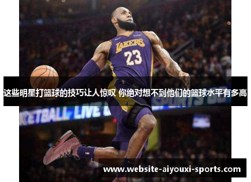 这些明星打篮球的技巧让人惊叹 你绝对想不到他们的篮球水平有多高